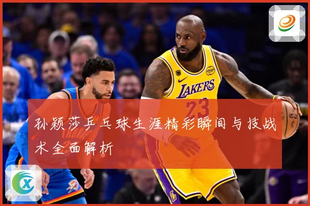 孙颖莎乒乓球生涯精彩瞬间与技战术全面解析