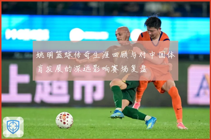 姚明篮球传奇生涯回顾与对中国体育发展的深远影响赛场复盘