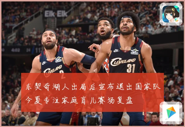 东契奇湖人出局后宣布退出国家队今夏专注家庭育儿赛场复盘