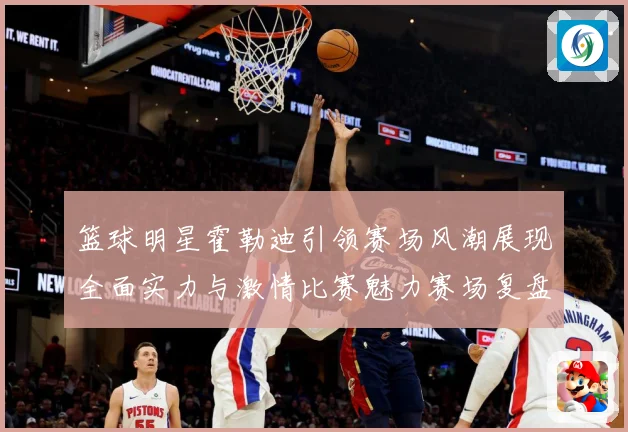 篮球明星霍勒迪引领赛场风潮展现全面实力与激情比赛魅力赛场复盘