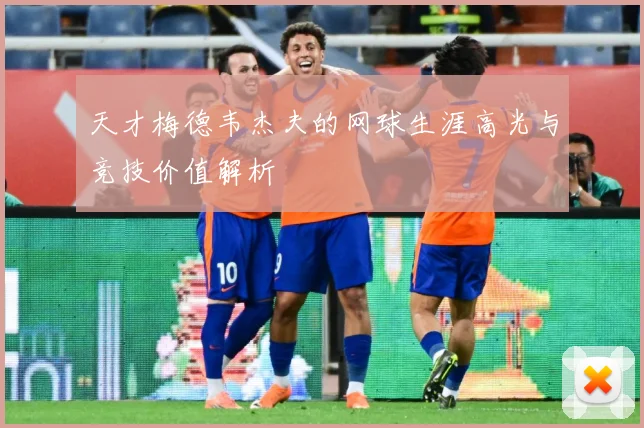 天才梅德韦杰夫的网球生涯高光与竞技价值解析