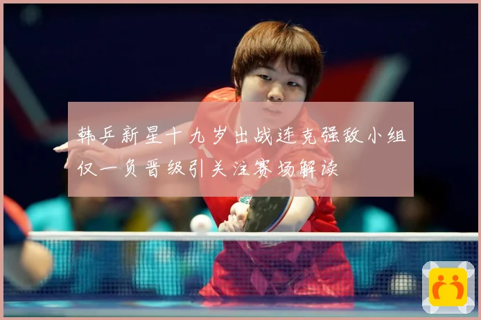 韩乒新星十九岁出战连克强敌小组仅一负晋级引关注赛场解读