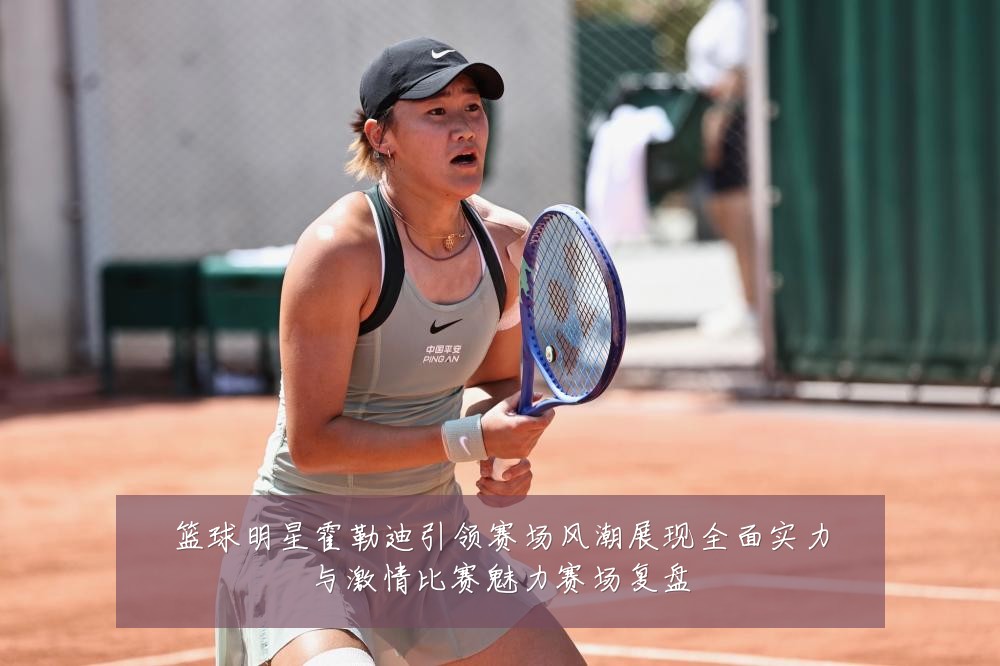 篮球明星霍勒迪引领赛场风潮展现全面实力与激情比赛魅力赛场复盘