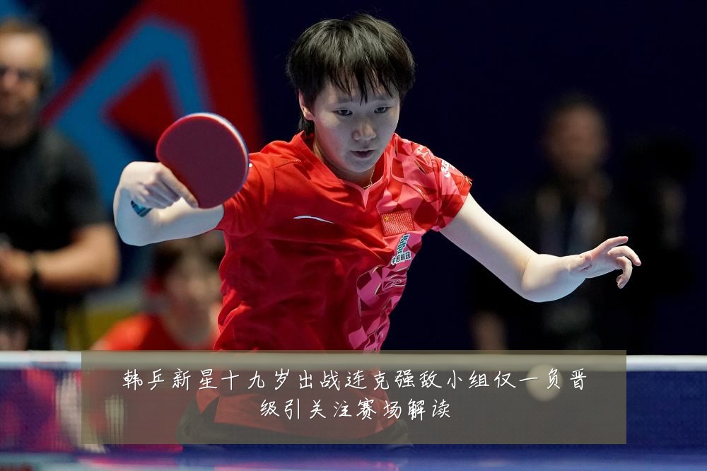 韩乒新星十九岁出战连克强敌小组仅一负晋级引关注赛场解读